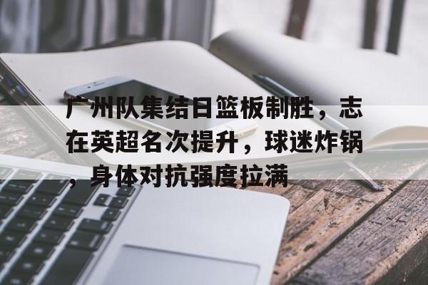 开云体育平台-广州队集结日篮板制胜，志在英超名次提升，球迷炸锅，身体对抗强度拉满的简单介绍