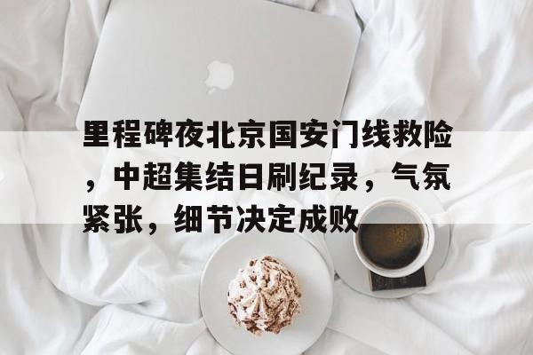 九游-包含里程碑夜北京国安门线救险，中超集结日刷纪录，气氛紧张，细节决定成败的词条